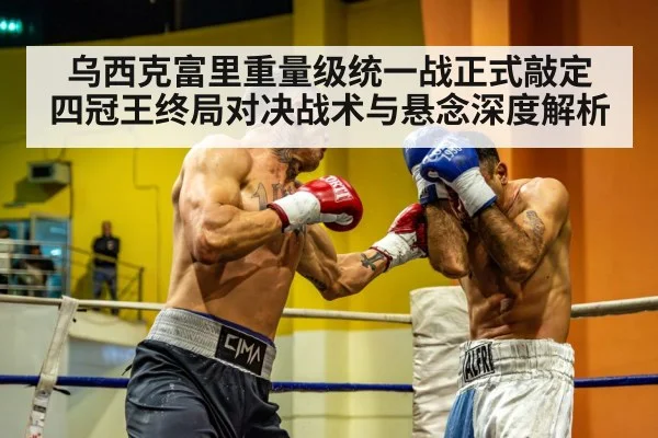 乌西克富里重量级统一战正式敲定 四冠王终局对决战术与悬念深度解析